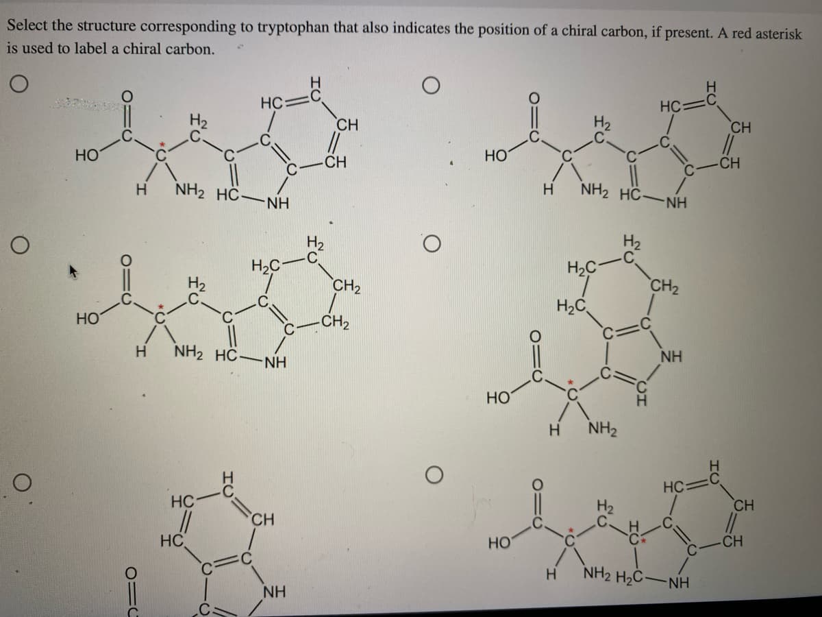 Select the structure corresponding to tryptophan that also indicates the position of a chiral carbon, if present. A red asterisk
is used to label a chiral carbon.
O
O
НО
НО
Д
0=
Н
NH2 HC-
HC
HC
11
НС
NH
Н.С
Н NH2 HCNH
CH
NH
Н
H2
CH
CH
CH₂
-CH₂
НО
НО
НО
Н
Н
NH2 HCNH
H C
H2C
Н NH₂
HC
CH₂
NH
HC
NH2 H2CNH
Н
Н
CH
CH
CH
||
-CH