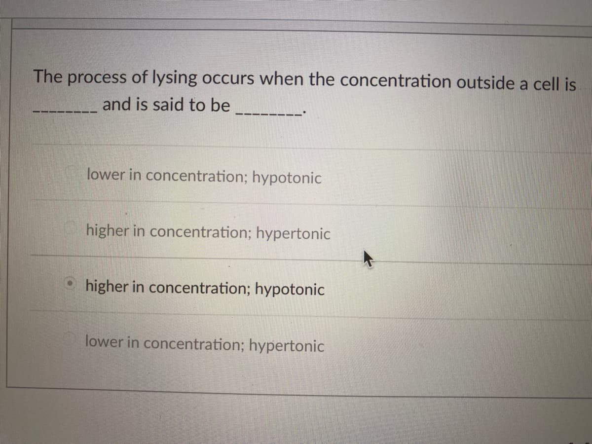 The process of lysing occurs when the concentration outside a cell is
and is said to be
lower in concentration; hypotonic
higher in concentration; hypertonic
higher in concentration; hypotonic
lower in concentration; hypertonic