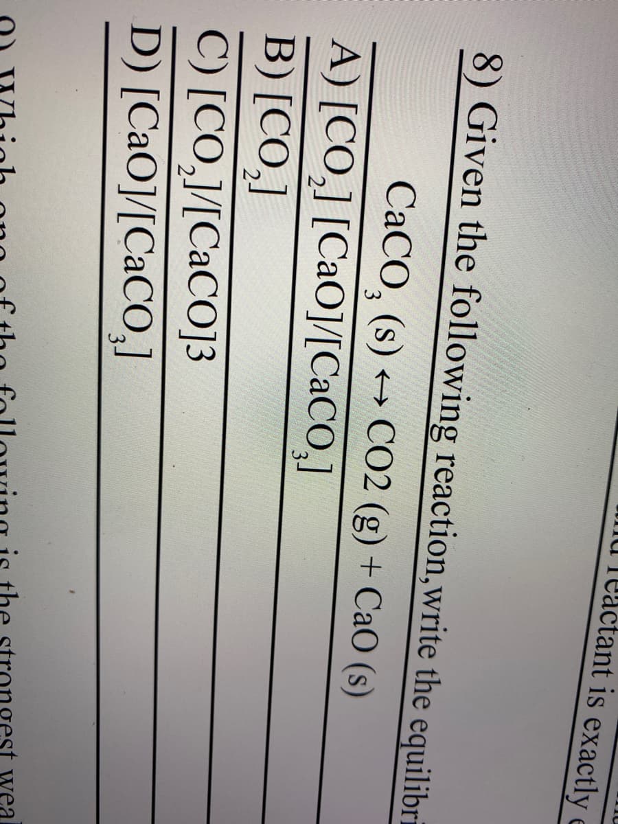 Teactant is exactly
8) Given the following reaction, write the equilibri
CaCO₂ (s) → CO2 (g) + CaO (s)
3
A) [CO,] [CaO]/[CaCO,]
B) [CO₂]
C) [CO,]/[CaCO]3
D) [CaO]/[CaCO₂]
wea