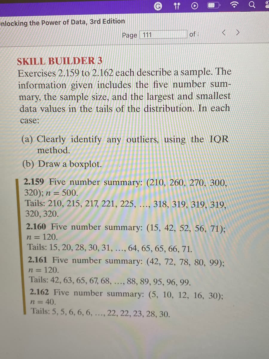 nlocking the Power of Data, 3rd Edition
Page 111
of
SKILL BUILDER 3
Exercises 2.159 to 2.162 each describe a sample. The
information given includes the five number sum-
mary, the sample size, and the largest and smallest
data values in the tails of the distribution. In each
case:
(a) Clearly identify any outliers, using the IQR
method.
(b) Draw a boxplot.
2.159 Five number summary: (210, 260, 270, 300,
320); n = = 500.
Tails: 210, 215, 217, 221, 225, ..., 318, 319, 319, 319,
320, 320.
2.160 Five number summary: (15, 42, 52, 56, 71);
n = 120.
Tails: 15, 20, 28, 30, 31, ..., 64, 65, 65, 66, 71.
2.161 Five number summary: (42, 72, 78, 80, 99);
n = 120.
Tails: 42, 63, 65, 67, 68, ..., 88, 89, 95, 96, 99.
2.162 Five number summary: (5, 10, 12, 16, 30);
n = 40.
Tails: 5, 5, 6, 6, 6, ..., 22, 22, 23, 28, 30.