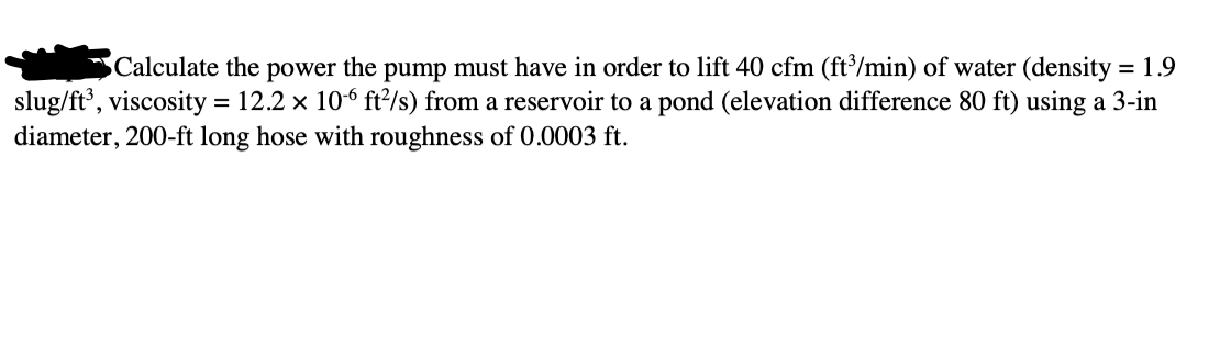 Calculate the power the pump must have in order to lift 40 cfm (ft/min) of water (density = 1.9
slug/ft', viscosity = 12.2 x 106 ft?/s) from a reservoir to a pond (elevation difference 80 ft) using a 3-in
diameter, 200-ft long hose with roughness of 0.0003 ft.
