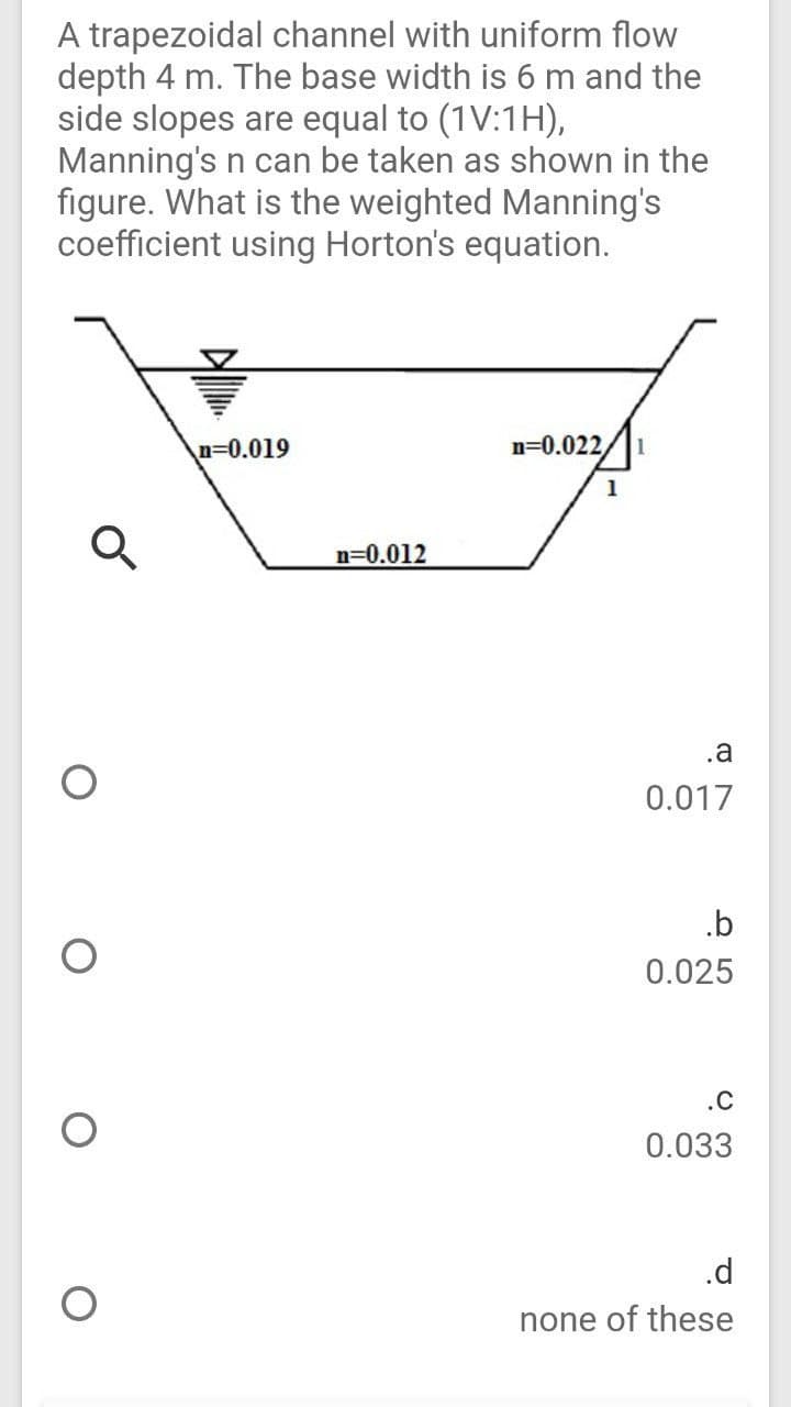 A trapezoidal channel with uniform flow
depth 4 m. The base width is 6 m and the
side slopes are equal to (1V:1H),
Manning's n can be taken as shown in the
figure. What is the weighted Manning's
coefficient using Horton's equation.
n30.019
n=0.022,
1
1
n=0.012
.a
0.017
.b
0.025
.C
0.033
.d
none of these
