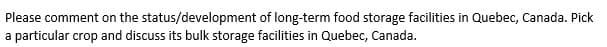 Please comment on the status/development of long-term food storage facilities in Quebec, Canada. Pick
a particular crop and discuss its bulk storage facilities in Quebec, Canada.