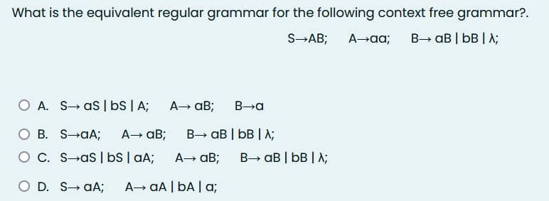 What is the equivalent regular grammar for the following context free grammar?.
S→AB; A→aa; B→ aB | bB | A;
O A. SaS | bs | A; A→ aB;
OB.
O C.
O D. SaA; A→ aA | bA | a;
B-a
S-aA; A→ aB; B→ aB | bB | A;
S-as | bs | aA; A→ aB; B→ aB | bB | λ;