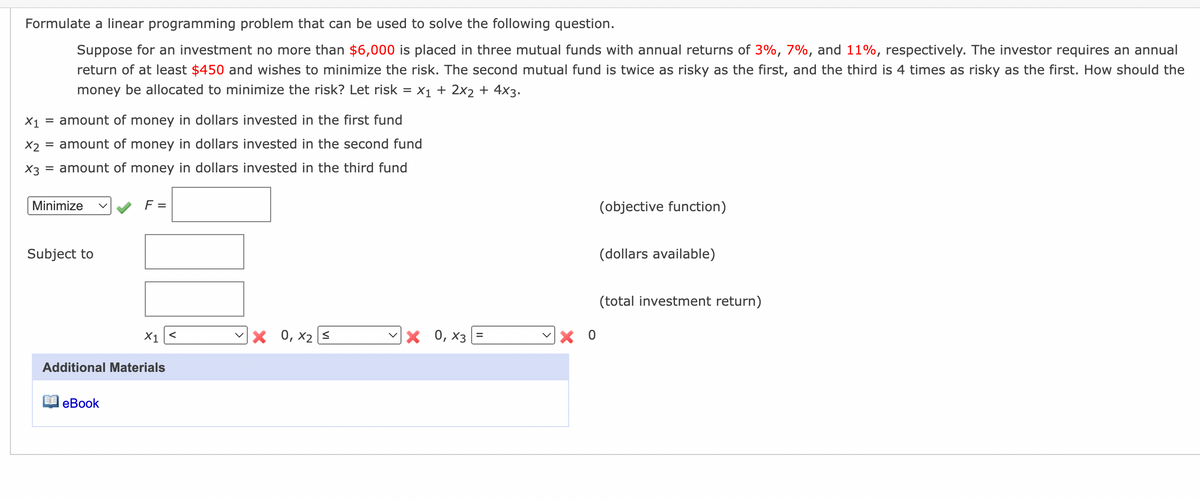 Formulate a linear programming problem that can be used to solve the following question.
Suppose for an investment no more than $6,000 is placed in three mutual funds with annual returns of 3%, 7%, and 11%, respectively. The investor requires an annual
return of at least $450 and wishes to minimize the risk. The second mutual fund is twice as risky as the first, and the third is 4 times as risky as the first. How should the
money be allocated to minimize the risk? Let risk = x1 + 2x2 + 4x3.
X1
= amount of money in dollars invested in the first fund
X2
= amount of money in dollars invested in the second fund
X3
= amount of money in dollars invested in the third fund
Minimize
F =
(objective function)
Subject to
(dollars available)
(total investment return)
X1<
0, x2 s
× 0, x3 =
%3D
Additional Materials
еВook

