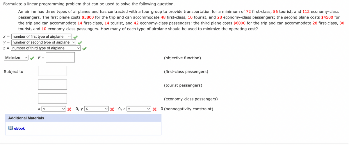 Formulate a linear programming problem that can be used to solve the following question.
An airline has three types of airplanes and has contracted with a tour group to provide transportation for a minimum of 72 first-class, 56 tourist, and 112 economy-class
passengers. The first plane costs $3800 for the trip and can accommodate 48 first-class, 10 tourist, and 28 economy-class passengers; the second plane costs $4500 for
the trip and can accommodate 14 first-class, 14 tourist, and 42 economy-class passengers; the third plane costs $6000 for the trip and can accommodate 28 first-class, 30
tourist, and 10 economy-class passengers. How many of each type of airplane should be used to minimize the operating cost?
x = | number of first type of airplane
y = number of second type of airplane
z = number of third type of airplane
Minimize
F =
(objective function)
Subject to
(first-class passengers)
(tourist passengers)
(economy-class passengers)
Vx 0, y S
X 0, z =
Vx 0 (nonnegativity constraint)
Additional Materials
еВook
