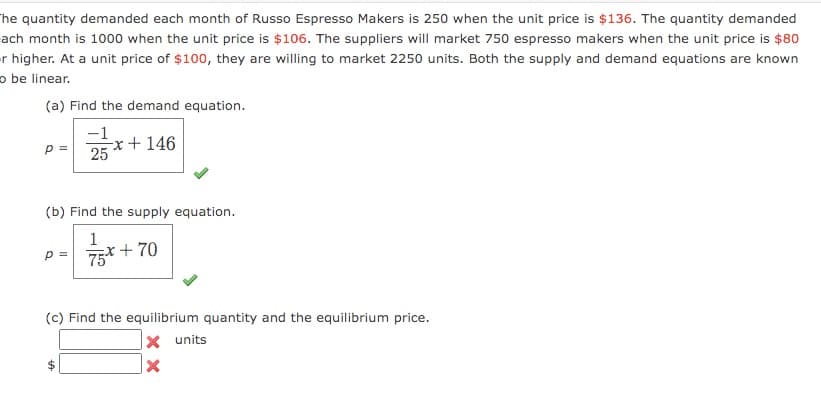 he quantity demanded each month of Russo Espresso Makers is 250 when the unit price is $136. The quantity demanded
ach month is 1000 when the unit price is $106. The suppliers will market 750 espresso makers when the unit price is $80
er higher. At a unit price of $100, they are willing to market 2250 units. Both the supply and demand equations are known
o be linear.
(a) Find the demand equation.
-1
-x + 146
25
p =
(b) Find the supply equation.
1
x+ 70
p =
75*
(c) Find the equilibrium quantity and the equilibrium price.
|× units
