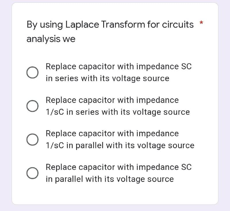 By using Laplace Transform for circuits
analysis we
O
O
O
O
Replace capacitor with impedance SC
in series with its voltage source
Replace capacitor with impedance
1/sC in series with its voltage source
Replace capacitor with impedance
1/sC in parallel with its voltage source
Replace capacitor with impedance SC
in parallel with its voltage source