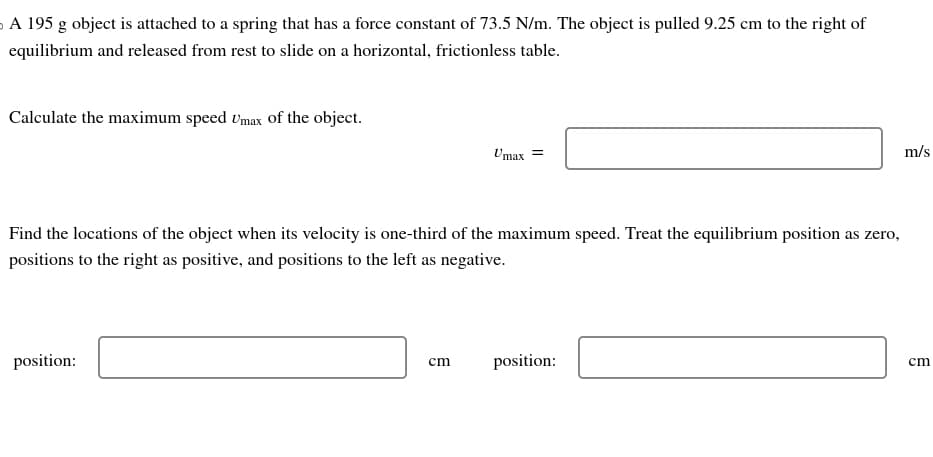 A 195 g object is attached to a spring that has a force constant of 73.5 N/m. The object is pulled 9.25 cm to the right of
equilibrium and released from rest to slide on a horizontal, frictionless table.
Calculate the maximum speed Umax of the object.
Find the locations of the object when its velocity is one-third of the maximum speed. Treat the equilibrium position as zero,
positions to the right as positive, and positions to the left as negative.
position:
Umax =
cm
position:
m/s
cm