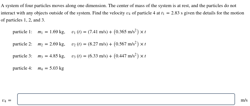 A system of four particles moves along one dimension. The center of mass of the system is at rest, and the particles do not
interact with any objects outside of the system. Find the velocity v4 of particle 4 at t₁ = 2.83 s given the details for the motion
of particles 1, 2, and 3.
U4 =
particle 1: m₁ = 1.69 kg,
particle 2:
particle 3:
particle 4:
m₂ = 2.69 kg,
m3 = 4.85 kg,
m4 = 5.03 kg
U₁ (t) = (7.41 m/s) + (0.365 m/s²) x t
U₂ (t) = (8.27 m/s) + (0.567 m/s²) x t
v3 (t) = (6.33 m/s) + (0.447 m/s²) × t
m/s