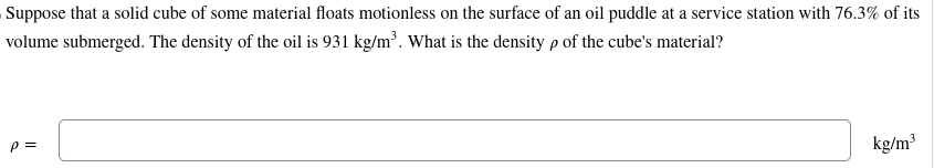 Suppose that a solid cube of some material floats motionless on the surface of an oil puddle at a service station with 76.3% of its
volume submerged. The density of the oil is 931 kg/m³. What is the density p of the cube's material?
P =
kg/m³