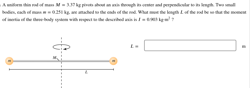 A uniform thin rod of mass M = 3.37 kg pivots about an axis through its center and perpendicular to its length. Two small
bodies, each of mass m = 0.251 kg, are attached to the ends of the rod. What must the length L of the rod be so that the moment
of inertia of the three-body system with respect to the described axis is I = 0.903 kg-m²?
m
L
m
L =
m