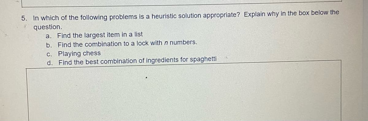 5. In which of the following problems is a heuristic solution appropriate? Explain why in the box below the
* question.
a. Find the largest item in a list
b. Find the combination to a lock with n numbers.
c. Playing chess
d. Find the best combination
ingredients for spaghetti
