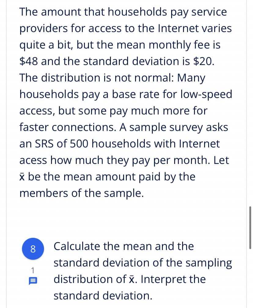 The amount that households pay service
providers for access to the Internet varies
quite a bit, but the mean monthly fee is
$48 and the standard deviation is $20.
The distribution is not normal: Many
households pay a base rate for low-speed
access, but some pay much more for
faster connections. A sample survey asks
an SRS of 500 households with Internet
acess how much they pay per month. Let
x be the mean amount paid by the
members of the sample.
8
Calculate the mean and the
standard deviation of the sampling
1
distribution of x. Interpret the
standard deviation.

