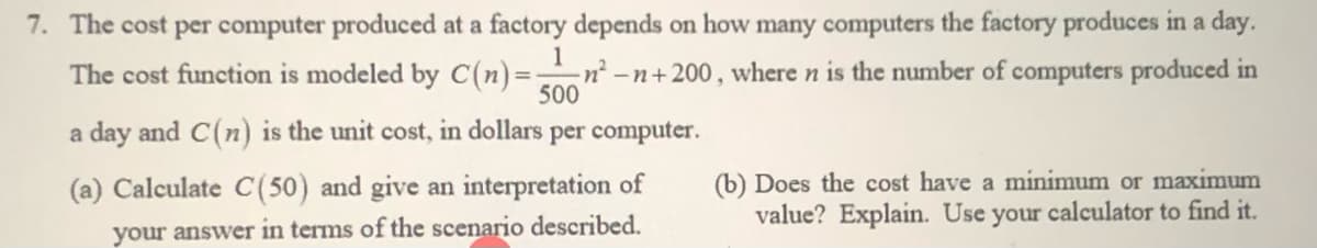 7. The cost per computer produced at a factory depends on how many computers the factory produces in a day.
The cost function is modeled by C(n)=-
1
n² -n+200, where n is the number of computers produced in
500
a day and C(n) is the unit cost, in dollars
per computer.
(b) Does the cost have a minimum or maximum
value? Explain. Use your calculator to find it.
(a) Calculate C(50) and give an interpretation of
your answer in terms of the scenario described.
