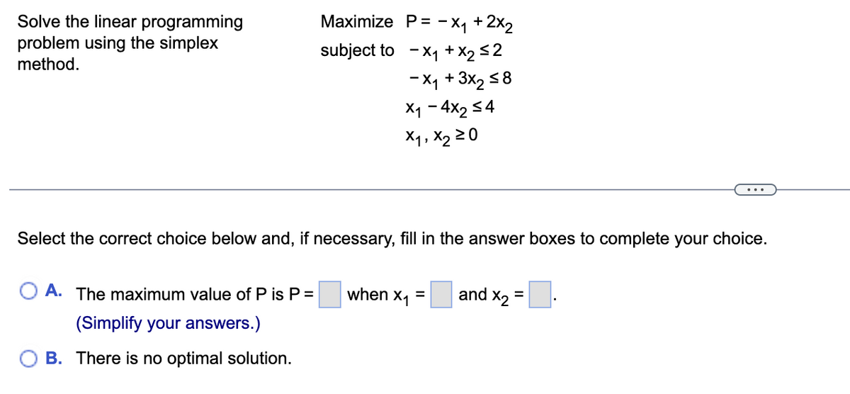 Solve the linear programming
problem using the simplex
method.
Maximize P= -x+2x2
subject to -× 1 + x2 ≤2
-X1 + 3x2≤8
×1-4x2 ≤4
X1, X2 ≥0
Select the correct choice below and, if necessary, fill in the answer boxes to complete your choice.
A. The maximum value of P is P =
when x₁ =
and X2
=
(Simplify your answers.)
B. There is no optimal solution.
