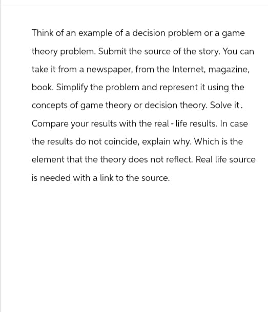 Think of an example of a decision problem or a game
theory problem. Submit the source of the story. You can
take it from a newspaper, from the Internet, magazine,
book. Simplify the problem and represent it using the
concepts of game theory or decision theory. Solve it.
Compare your results with the real-life results. In case
the results do not coincide, explain why. Which is the
element that the theory does not reflect. Real life source
is needed with a link to the source.