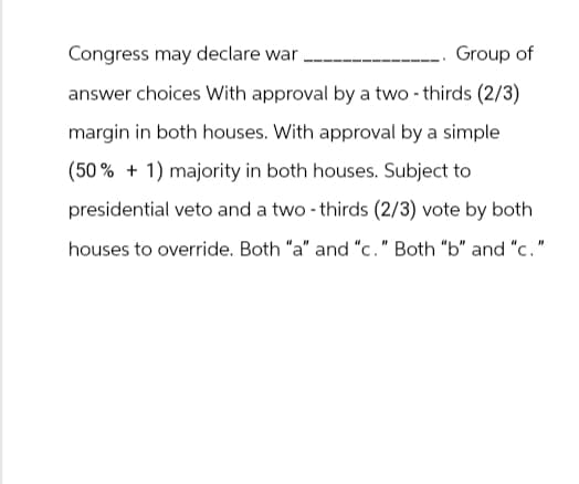 Congress may declare war
Group of
answer choices With approval by a two-thirds (2/3)
margin in both houses. With approval by a simple
(50% +1) majority in both houses. Subject to
presidential veto and a two-thirds (2/3) vote by both
houses to override. Both "a" and "c." Both "b" and "c."