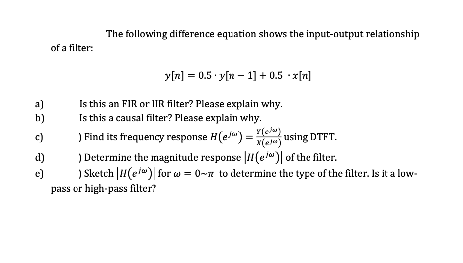 The following difference equation shows the input-output relationship
of a filter:
y[n] = 0.5 · y[n – 1] + 0.5 · x[n]
a)
b)
Is this an FIR or IIR filter? Please explain why.
Is this a causal filter? Please explain why.
Y(ejw)
) Find its frequency response H(ej@) =
x(ejw)
c)
using DTFT.
) Determine the magnitude response H(ej") of the filter.
) Sketch H(ejw)| for w =
d)
e)
0~m to determine the type of the filter. Is it a low-
pass or high-pass filter?
