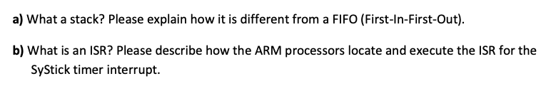 a) What a stack? Please explain how it is different from a FIFO (First-In-First-Out).
b) What is an ISR? Please describe how the ARM processors locate and execute the ISR for the
SyStick timer interrupt.
