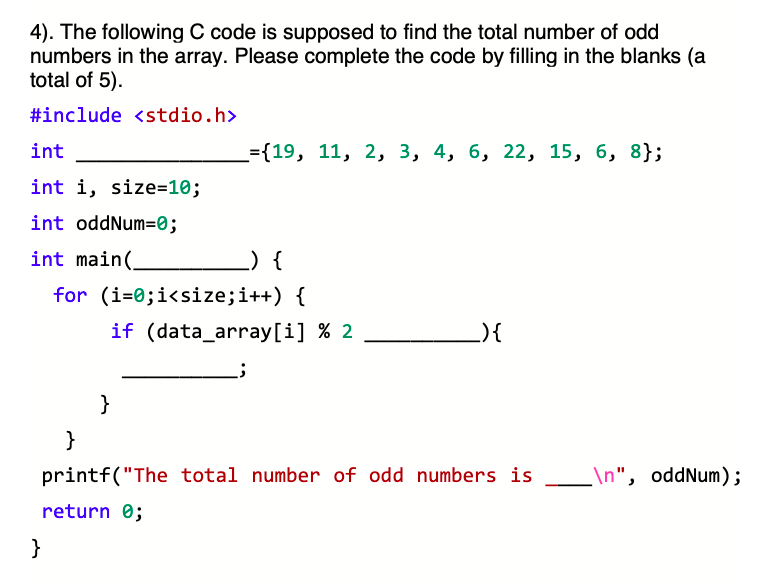 4). The following C code is supposed to find the total number of odd
numbers in the array. Please complete the code by filling in the blanks (a
total of 5).
#include <stdio.h>
int
={19, 11, 2, 3, 4, 6, 22, 15, 6, 8};
int i, size=10;
int oddNum=0;
int main(.
_) {
for (i=0;i<size;i++) {
if (data_array[i] % 2
){
}
}
printf("The total number of odd numbers is
\n", oddNum);
return 0;
}
