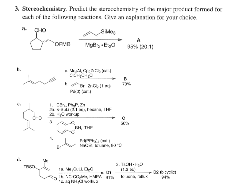 3. Stereochemistry. Predict the stereochemistry of the major product formed for
each of the following reactions. Give an explanation for your choice.
а.
ÇHO
SiMe3
A
`OPMB
MgBr2 • Et20
95% (20:1)
b.
a. MegAI, Cp2ZrCl2 (cat.)
CICH2CH2CI
B
b.
70%
Br, ZnCl2 (1 eq)
Pd(0) (cat.)
с.
1. CBr4, Ph3P, Zn
2а. п-BuLi (2.1 eq), hexane, THF
2b. H20 workup
CHO
3.
56%
BH, THE
4.
Pd(PPH3)4 (cat.)
NaOEt, toluene, 80 °C
Br
d.
Me
2. TSOH• H20
(1.2 ec)
TBSO.
1а. Ме2CuLi, Elyо
D2 (bicyclic)
94%
D1
1b. NC-CO2ME, HMPA 91%
1c. aq NH,CI workup
toluene, reflux
