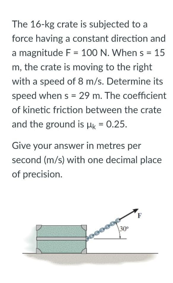 =
15
The 16-kg crate is subjected to a
force having a constant direction and
a magnitude F = 100 N. When s
m, the crate is moving to the right
with a speed of 8 m/s. Determine its
speed when s = 29 m. The coefficient
of kinetic friction between the crate
and the ground is μk = 0.25.
Give your answer in metres per
second (m/s) with one decimal place
of precision.
30°
1000033
F
