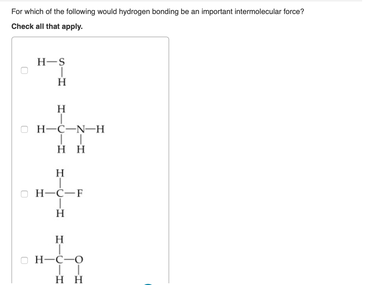 For which of the following would hydrogen bonding be an important intermolecular force?
Check all that apply.
Н-S
Н
Н
Н-С—N—H
нн
Н
Н-С—F
Н
Н
Н-С—О
н
