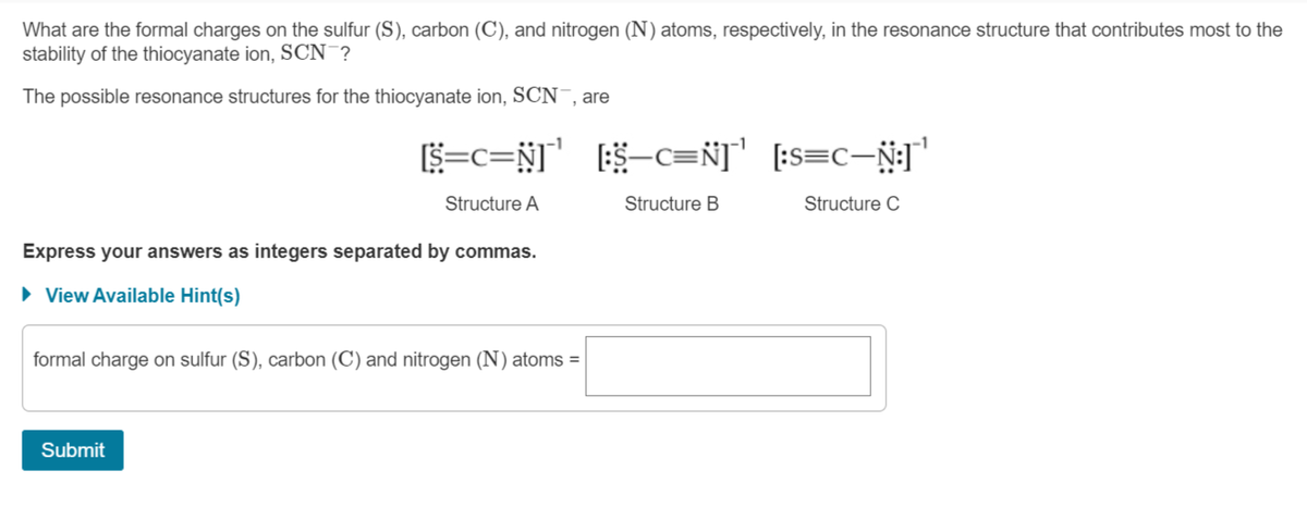 What are the formal charges on the sulfur (S), carbon (C), and nitrogen (N) atoms, respectively, in the resonance structure that contributes most to the
stability of the thiocyanate ion, SCN ?
The possible resonance structures for the thiocyanate ion, SCN , are
$=c=N]' 5-c=Ñ]" [:s=c-N:] '
Structure A
Structure B
Structure C
Express your answers as integers separated by commas.
• View Available Hint(s)
formal charge on sulfur (S), carbon (C) and nitrogen (N) atoms =
Submit
