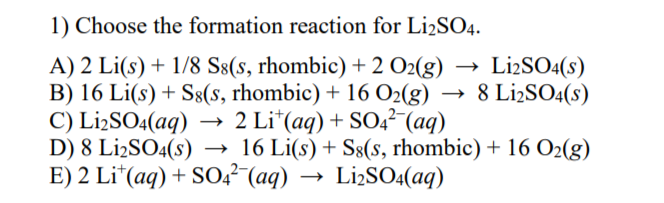 1) Choose the formation reaction for Li2SO4.
A) 2 Li(s) + 1/8 S8(s, rhombic) + 2 O2(g)
B) 16 Li(s) + S8(s, rhombic) + 16 O2(g) →
C) L¡2SO4(aq)
D) 8 L¡2SO4(s)
E) 2 Li*(aq) + SO4² (aq)
LiżSO4(s)
8 LizSO4(s)
2 Li*(aq) + SO,²-(aq)
16 Li(s) + S§(s, rhombic) + 16 O2(g)
Lİ2SO4(aq)

