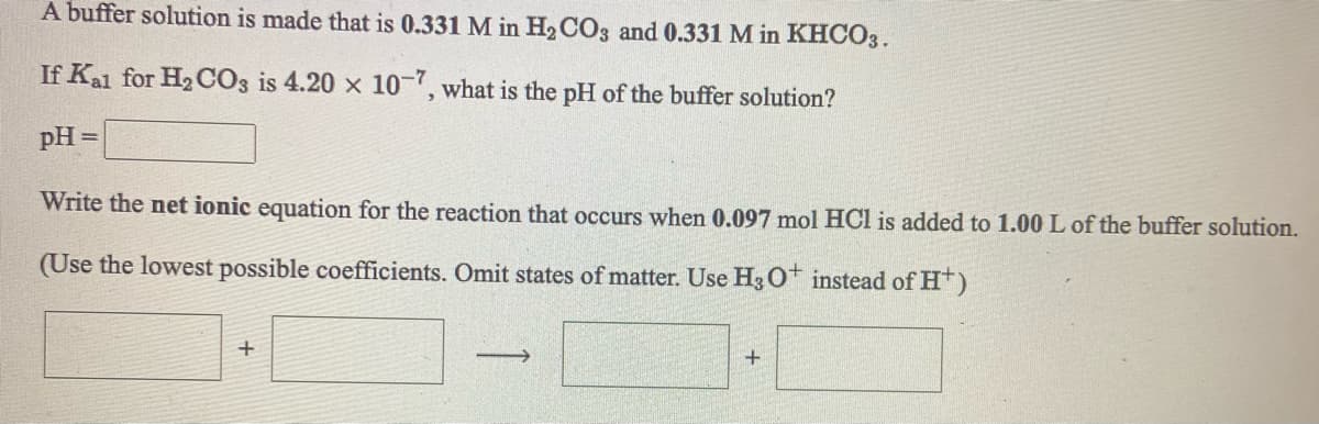 A buffer solution is made that is 0.331 M in H2CO3 and 0.331 M in KHCO3.
If Kal for H2 CO3 is 4.20 x 10-, what is the pH of the buffer solution?
pH =
Write the net ionic equation for the reaction that occurs when 0.097 mol HCl is added to 1.00 L of the buffer solution.
(Use the lowest possible coefficients. Omit states of matter. Use H3 O* instead of H)
