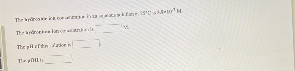 The hydroxide ion concentration in an aqueous solution at 25°C is 3.9x102 M.
The hydronium ion concentration is
M.
The pH of this solution is
The pOH is
