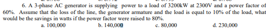 6. A 3-phase AC generator is supplying power to a load of 3200kW at 2300V and a power factor of
60%. Assume that the loss of the line, the generator armature and the load is equal to 10% of the load, what
would be the savings in watts if the power factor were raised to 80%.
c. 80,000
a. 100,000
b. 140,000
d. 230,000
