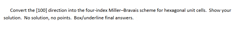 Convert the [100] direction into the four-index Miller-Bravais scheme for hexagonal unit cells. Show your
solution. No solution, no points. Box/underline final answers.
