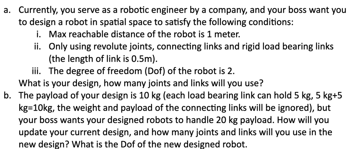 a. Currently, you serve as a robotic engineer by a company, and your boss want you
to design a robot in spatial space to satisfy the following conditions:
i. Max reachable distance of the robot is 1 meter.
ii.
Only using revolute joints, connecting links and rigid load bearing links
(the length of link is 0.5m).
iii. The degree of freedom (Dof) of the robot is 2.
What is your design, how many joints and links will you use?
b. The payload of your design is 10 kg (each load bearing link can hold 5 kg, 5 kg+5
kg=10kg, the weight and payload of the connecting links will be ignored), but
your boss wants your designed robots to handle 20 kg payload. How will you
update your current design, and how many joints and links will you use in the
new design? What is the Dof of the new designed robot.