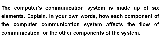 The computer's communication system is made up of six
elements. Explain, in your own words, how each component of
the computer communication system affects the flow of
communication for the other components of the system.