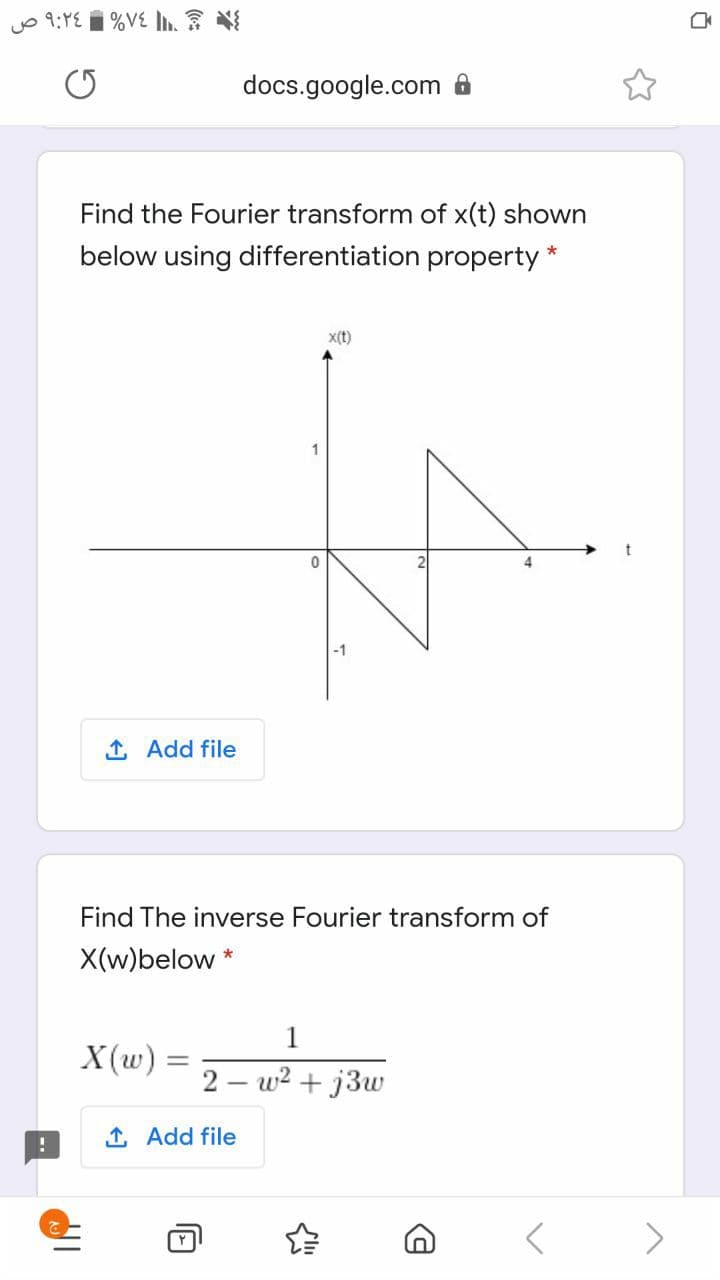 yo 9:YE 1 %VE L
docs.google.com
Find the Fourier transform of x(t) shown
below using differentiation property
x(t)
1
-1
1 Add file
Find The inverse Fourier transform of
X(w)below *
1
X(w) =
2 – w2 + j3w
1 Add file
