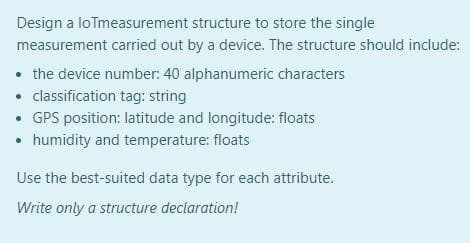Design a loTmeasurement
structure to store the single
measurement carried out by a device. The structure should include:
• the device number: 40 alphanumeric characters
• classification tag: string
• GPS position: latitude and longitude: floats
• humidity and temperature: floats
Use the best-suited data type for each attribute.
Write only a structure declaration!