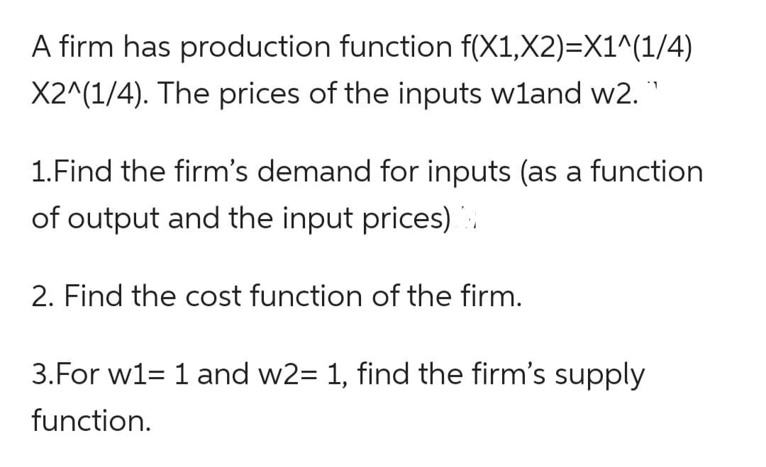 A firm has production function f(X1,X2)=X1^(1/4)
X2^(1/4). The prices of the inputs wland w2.`
1.Find the firm's demand for inputs (as a function
of output and the input prices)
2. Find the cost function of the firm.
3. For w1= 1 and w2= 1, find the firm's supply
function.