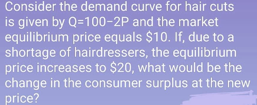 Consider the demand curve for hair cuts
is given by Q=100-2P and the market
equilibrium price equals $10. If, due to a
shortage of hairdressers, the equilibrium
price increases to $20, what would be the
change in the consumer surplus at the new
price?