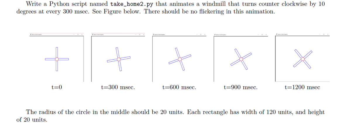 Write a Python script named take_home2.py that animates a windmill that turns counter clockwise by 10
degrees at every 300 msec. See Figure below. There should be no flickering in this animation.
+++ **
t=300 msec.
t-900 msec.
t=0
t-600 msec.
t=1200 msec
The radius of the circle in the middle should be 20 units. Each rectangle has width of 120 units, and height
of 20 units.