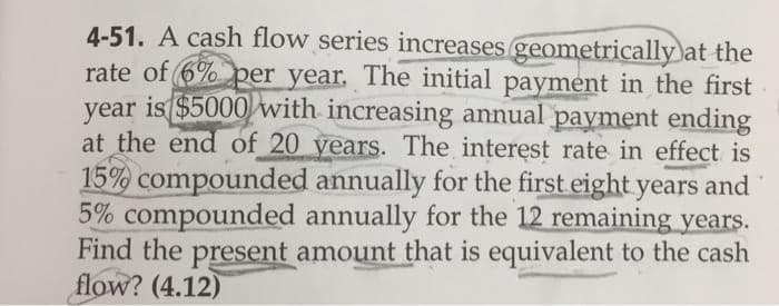 4-51. A cash flow series increases geometrically at the
rate of 6% per year. The initial payment in the first
year is $5000 with increasing annual payment ending
at the end of 20 years. The interest rate in effect is
15% compounded annually for the first eight years and
5% compounded annually for the 12 remaining years.
Find the present amount that is equivalent to the cash
flow? (4.12)