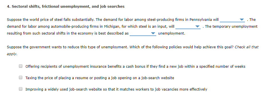 4. Sectoral shifts, frictional unemployment, and job searches
Suppose the world price of steel falls substantially. The demand for labor among steel-producing firms in Pennsylvania will
demand for labor among automobile-producing firms in Michigan, for which steel is an input, will
. The temporary unemployment
resulting from such sectoral shifts in the economy is best described as
unemployment.
Suppose the government wants to reduce this type of unemployment. Which of the following policies would help achieve this goal? Check all that
apply.
Offering recipients of unemployment insurance benefits a cash bonus if they find a new job within a specified number of weeks
Taxing the price of placing a resume or posting a job opening on a job-search website
The
Improving a widely used job-search website so that it matches workers to job vacancies more effectively