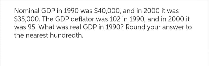 Nominal GDP in 1990 was $40,000, and in 2000 it was
$35,000. The GDP deflator was 102 in 1990, and in 2000 it
was 95. What was real GDP in 1990? Round your answer to
the nearest hundredth.