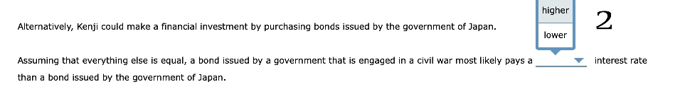 Alternatively, Kenji could make a financial investment by purchasing bonds issued by the government of Japan.
Assuming that everything else is equal, a bond issued by a government that is engaged in a civil war most likely pays a
than a bond issued by the government of Japan.
higher
lower
2
interest rate