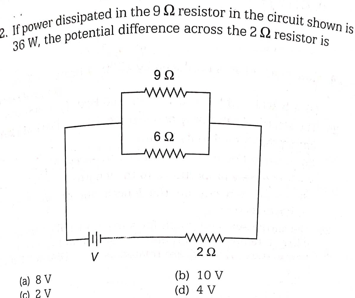 2. If power dissipated in the 9 resistor in the circuit shown is
36 W, the potential difference across the 2 resistor is
(a) 8 V
(c) 2 V
V
9Ω
wwwww
6Ω
wwwww
wwww
2Ω
(b) 10 V
(d) 4 V