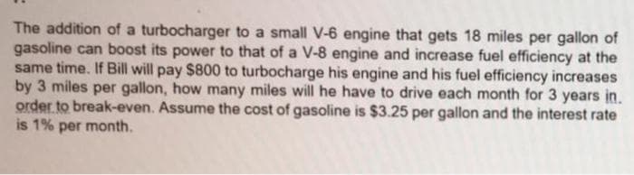 The addition of a turbocharger to a small V-6 engine that gets 18 miles per gallon of
gasoline can boost its power to that of a V-8 engine and increase fuel efficiency at the
same time. If Bill will pay $800 to turbocharge his engine and his fuel efficiency increases
by 3 miles per gallon, how many miles will he have to drive each month for 3 years in.
order to break-even. Assume the cost of gasoline is $3.25 per gallon and the interest rate
is 1% per month.