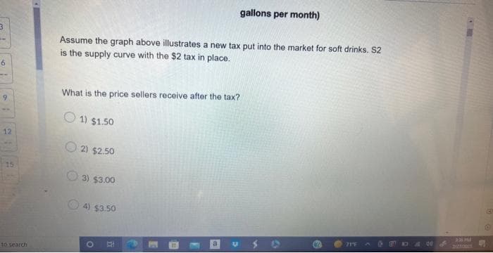 3
6
9
22
12
15
to search
Assume the graph above illustrates a new tax put into the market for soft drinks. S2
is the supply curve with the $2 tax in place.
What is the price sellers receive after the tax?
1) $1.50
2) $2.50
gallons per month)
3) $3.00
4) $3.50
71″E
230 PM
130
O