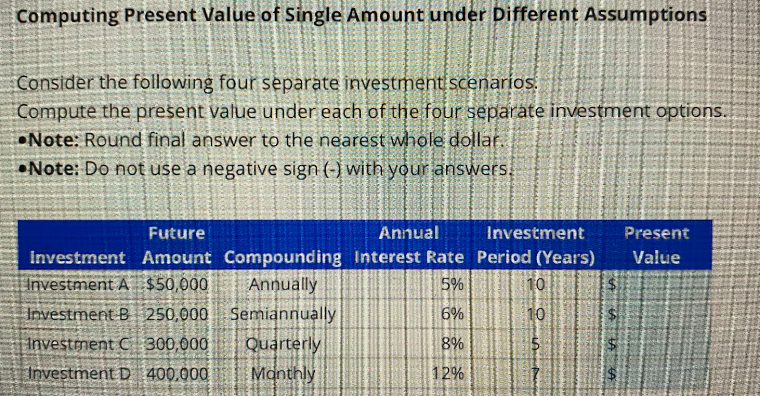 Computing Present Value of Single Amount under Different Assumptions
Consider the following four separate investment scenarios.
Compute the present value under each of the four separate investment options.
Note: Round final answer to the nearest whole dollar.
Note: Do not use a negative sign (-) with your answers.
Future
Annual
Investment
Investment Amount Compounding Interest Rate Period (Years)
Investment A $50,000
Annually
5%
Semiannually
6%
Quarterly
8%
Monthly
12%
Investment B 250,000
Investment C 300,000
Investment D 400.000
10
10
$
A A
Present
Value