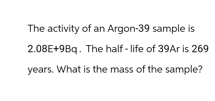 The activity of an Argon-39 sample is
2.08E+9Bq. The half-life of 39Ar is 269
years. What is the mass of the sample?
